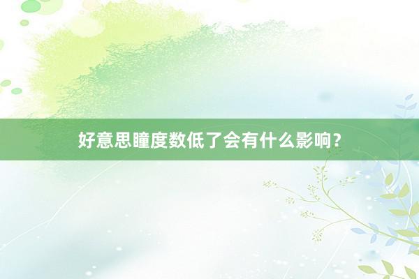 好意思瞳度数低了会有什么影响？