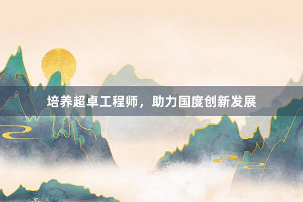 培养超卓工程师，助力国度创新发展