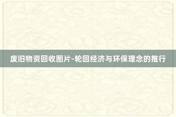 废旧物资回收图片-轮回经济与环保理念的推行