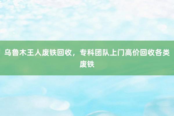 乌鲁木王人废铁回收，专科团队上门高价回收各类废铁