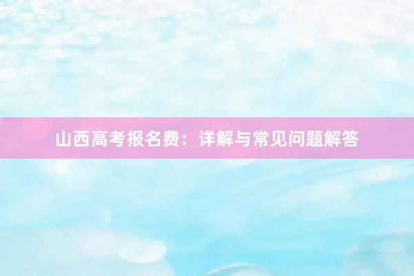山西高考报名费：详解与常见问题解答