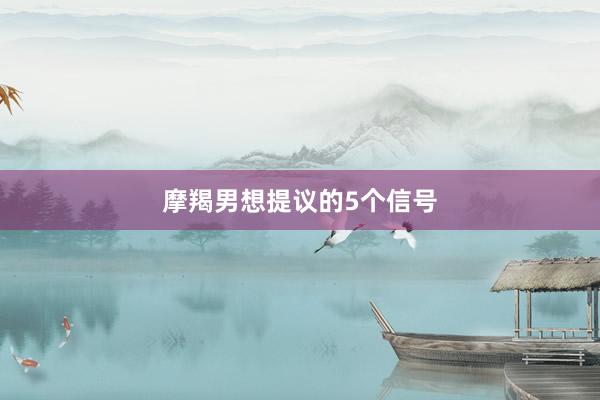 摩羯男想提议的5个信号